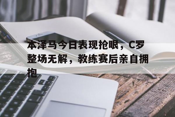 本泽马今日表现抢眼，C罗整场无解，教练赛后亲自拥抱